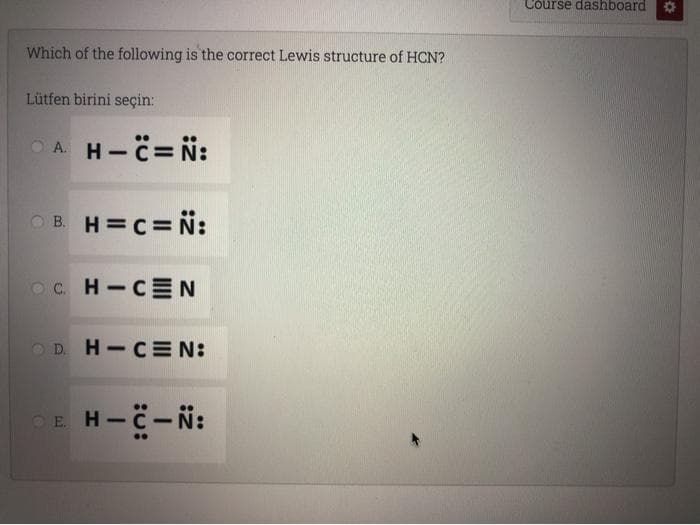 Course dashboard
Which of the following is the correct Lewis structure of HCN?
Lütfen birini seçin:
A H-c= N:
OB. H=C= N:
Oc. H-CEN
OD. H-CE N:
OE H-C-N:
