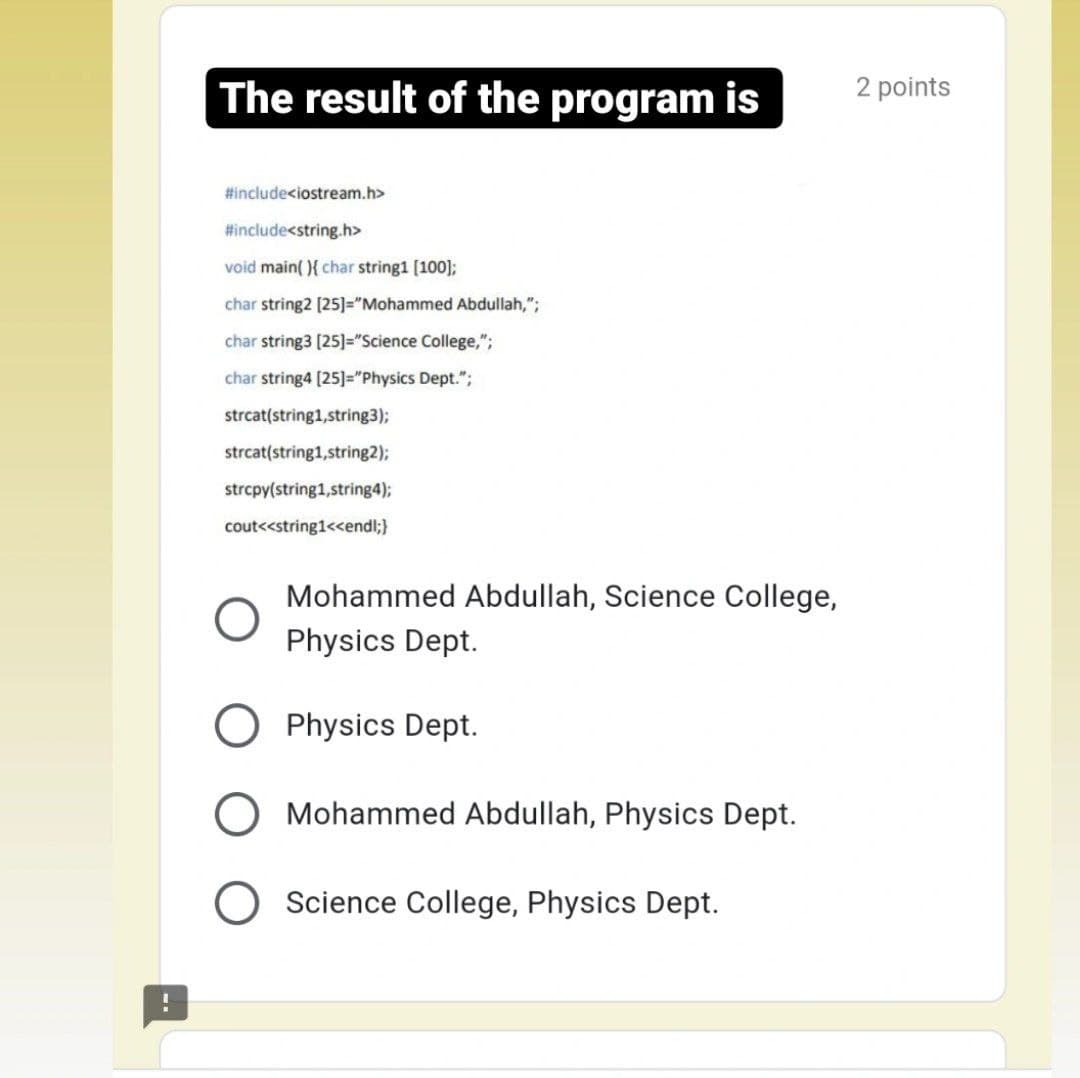 The result of the program is
2 points
#include<iostream.h>
#include<string.h>
void main( ){ char string1 [100];
char string2 [25]="Mohammed Abdullah,";
char string3 [25]="Science College,";
char string4 (25]="Physics Dept.";
strcat(string1,string3);
strcat(string1,string2);
strcpy(string1,string4);
cout<<string1<<endl;}
Mohammed Abdullah, Science College,
Physics Dept.
Physics Dept.
Mohammed Abdullah, Physics Dept.
Science College, Physics Dept.
