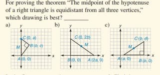 For proving the theorem "The midpoint of the hypotenuse
of a right triangle is equidistant from all three vertices,"
which drawing is best?.
a)
b)
c)
C (0. 2b)
C(0, a)
B(b,
M
Ao, 0)
B0, 0) A (2a, 0)
Ata, 0)
B(b, 0)
