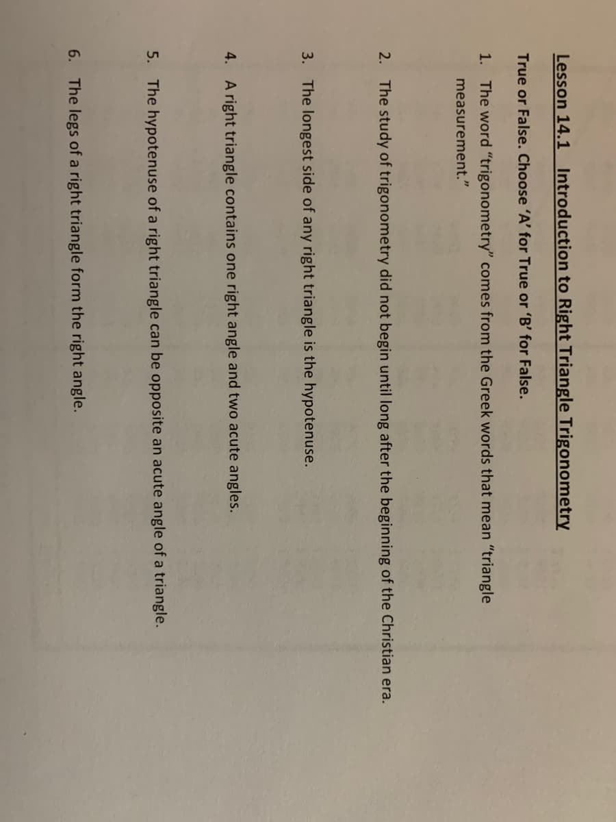 Lesson 14.1 Introduction to Right Triangle Trigonometry
True or False. Choose 'A' for True or 'B' for False.
1. The word "trigonometry" comes from the Greek words that mean "triangle
measurement."
2. The study of trigonometry did not begin until long after the beginning of the Christian era.
3. The longest side of any right triangle is the hypotenuse.
4.
A right triangle contains one right angle and two acute angles.
5. The hypotenuse of a right triangle can be opposite an acute angle of a triangle.
6. The legs of a right triangle form the right angle.
