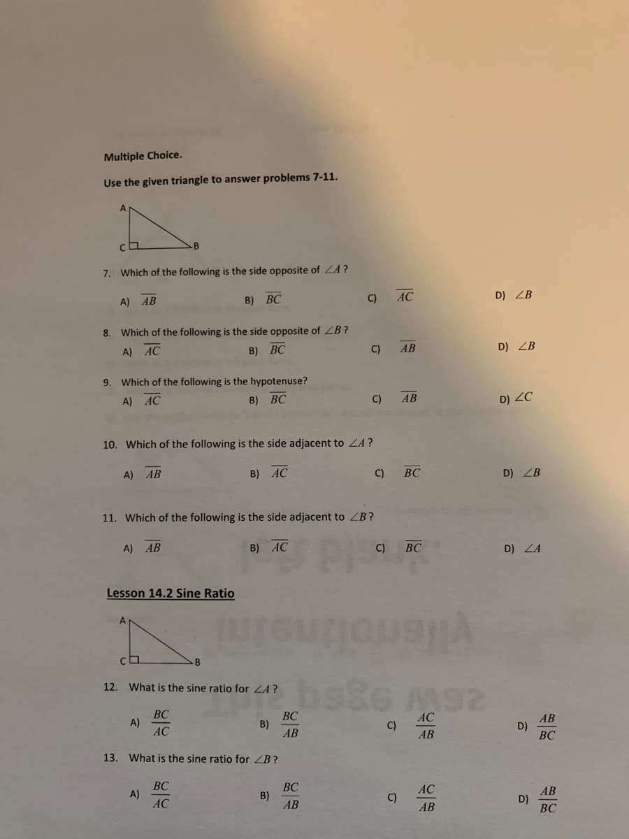 Multiple Choice.
Use the given triangle to answer problems 7-11.
7. Which of the following is the side opposite of ZA?
C)
AC
D) ZB
A)
АВ
B) ВС
8. Which of the following is the side opposite of ZB?
A) AC
B) ВС
C)
АВ
D) ZB
9. Which of the following is the hypotenuse?
A) AC
B) ВС
C)
АВ
D) ZC
10. Which of the following is the side adjacent to ZA?
A) AB
B) AC
C)
BC
D) ZB
11. Which of the following is the side adjacent to ZB?
P
vlfenolineini
A) AB
B) AC
C)
ВС
D) LA
Lesson 14.2 Sine Ratio
A
B
12. What is the sine ratio for ZA?
BC
A)
AC
ВС
B)
AB
AC
AB
D)
ВС
C)
AB
13. What is the sine ratio for ZB?
BC
A)
AC
ВС
B)
АВ
AC
AB
D)
ВС
C)
АВ
