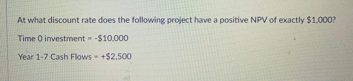 At what discount rate does the following project have a positive NPV of exactly $1,000?
Time 0 investment = -$10,000
Year 1-7 Cash Flows = +$2,500
