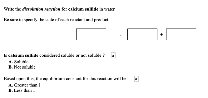 Write the dissolution reaction for calcium sulfide in water.
Be sure to specify the state of each reactant and product.
Is calcium sulfide considered soluble or not soluble ?
a
A. Soluble
B. Not soluble
Based upon this, the equilibrium constant for this reaction will be:
a
A. Greater than 1
B. Less than 1
