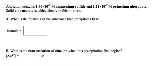 A solution contains 1.46×10² M ammonium sulfide and 1.21×10² M potassium phosphate.
Solid zinc acetate is added slowly to this mixture.
A. What is the formula of the substance that precipitates first?
formula =
B. What is the concentration of zinc ion when this precipitation first begins?
[Zn²*] =|
M
