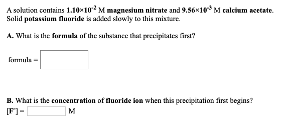 A solution contains 1.10x102 M magnesium nitrate and 9.56×10-3 M calcium acetate.
Solid potassium fluoride is added slowly to this mixture.
A. What is the formula of the substance that precipitates first?
formula =
B. What is the concentration of fluoride ion when this precipitation first begins?
[F] =
M
