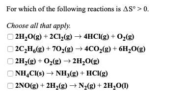 For which of the following reactions is AS° > 0.
Choose all that apply.
O 2H20(g) + 2Cl(g) → 4HCI(g) + 0,(g)
| 2C,H,(g) + 702(g) → 4CO2(g) + 6H,0(g)
(8)0'H7 + (8)o + (8)H7 (
O NHẠCI(s) → NH3(g) + HCI(g)
O 2NO(g) + 2H2(g)→ N2(g) + 2H2O(1)
