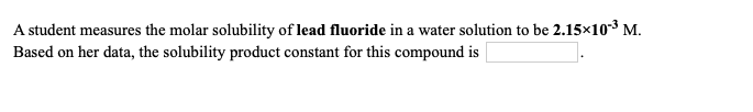 A student measures the molar solubility of lead fluoride in a water solution to be 2.15×103 M.
Based on her data, the solubility product constant for this compound is
