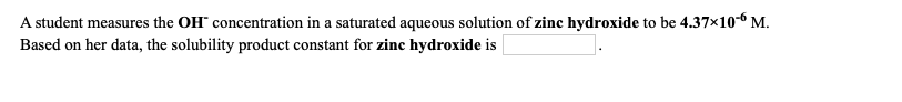 A student measures the OH" concentration in a saturated aqueous solution of zinc hydroxide to be 4.37x10-6 M.
Based on her data, the solubility product constant for zinc hydroxide is
