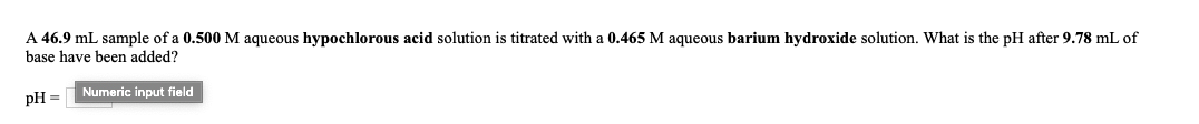 A 46.9 mL sample of a 0.500 M aqueous hypochlorous acid solution is titrated with a 0.465 M aqueous barium hydroxide solution. What is the pH after 9.78 mL of
base have been added?
Numeric input field
pH =
