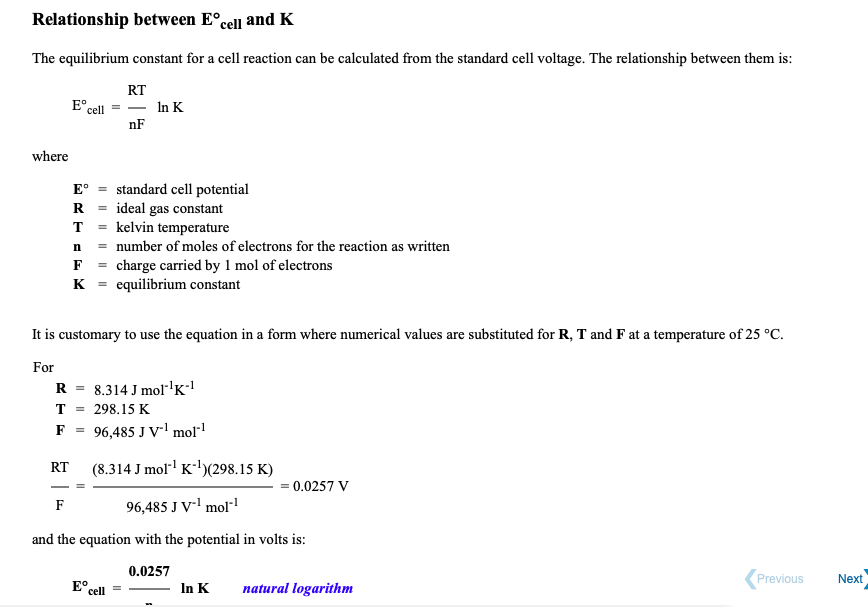 Relationship between E°cell and K
The equilibrium constant for a cell reaction can be calculated from the standard cell voltage. The relationship between them is:
RT
E°.
cell
- In K
nF
where
standard cell potential
ideal gas constant
T = kelvin temperature
n = number of moles of electrons for the reaction as written
F = charge carried by 1 mol of electrons
K = equilibrium constant
E°
R
%3D
It is customary to use the equation in a form where numerical values are substituted for R, T and F at a temperature of 25 °C.
For
R = 8.314 J molr'K!
T =
298.15 K
F
96,485 J V' mol"1
(8.314 J moll K)(298.15 K)
RT
= 0.0257 V
F
96,485 J V' mol"
and the equation with the potential in volts is:
0.0257
E° cell
In K
natural logarithm
Previous
Next
