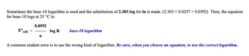 Sometimes the base-10 logarithm is used and the substitution of 2.303 log for In is made. (2.303 × 0.0257 = 0.0592) Then, the equation
for base-10 logs at 25 °C is:
0.0592
E°
cell
log K
base-10 logarithm
n
A common student error is to use the wrong kind of logarithm. Be sure, when you choose an equation, to use the correct logarithm.
