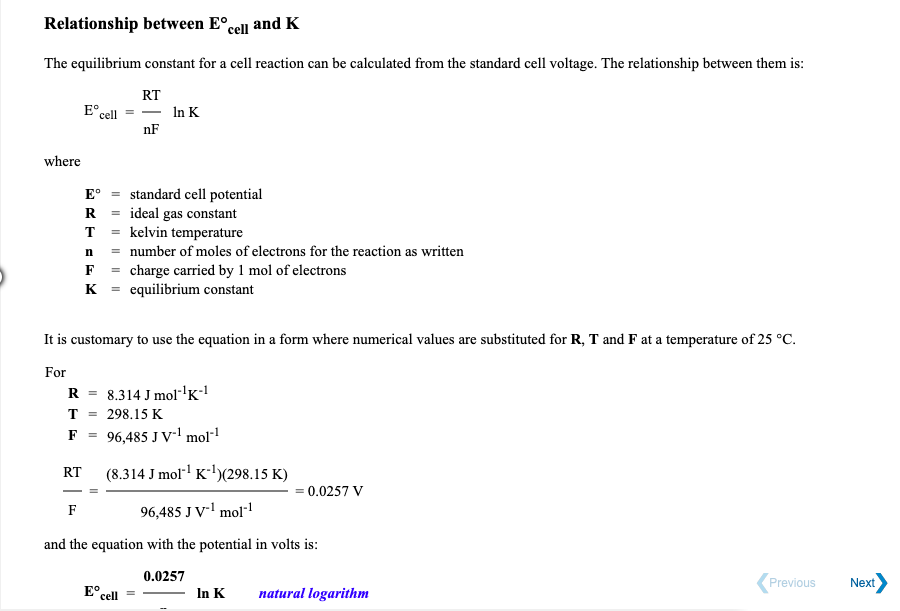 Relationship between E°cell and K
The equilibrium constant for a cell reaction can be calculated from the standard cell voltage. The relationship between them is:
RT
E°.
cell
In K
nF
where
standard cell potential
= ideal gas constant
kelvin temperature
= number of moles of electrons for the reaction as written
F = charge carried by 1 mol of electrons
K = equilibrium constant
E°
R
T
n
It is customary to use the equation in a form where numerical values are substituted for R, T and F at a temperature of 25 °C.
For
R =
8.314 J mol-'K!
T
298.15 K
F =
96,485 J V' mol"1
(8.314 J mol K-)(298.15 K)
RT
= 0.0257 V
F
96,485 J V-l mol!
and the equation with the potential in volts is:
0.0257
Previous
Next
E° cell
In K
natural logarithm
