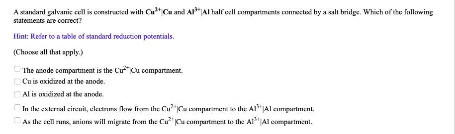 A standard galvanic cell is constructed with Cu2*|Cu and Al*|Al half cell compartments connected by a salt bridge. Which of the following
statements are correct?
Hint: Refer to a table of standard reduction potentials.
(Choose all that apply.)
| The anode compartment is the Cu2"|Cu compartment.
O Cu is oxidized at the anode.
O Al is oxidized at the anode.
| In the external circuit, electrons flow from the Cu²"|Cu compartment to the Al3*Al compartment.
O As the cell runs, anions will migrate from the Cu²*|Cu compartment to the Al³*|Al compartment.
