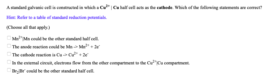 A standard galvanic cell is constructed in which a Cu?* | Cu half cell acts as the cathode. Which of the following statements are correct?
Hint: Refer to a table of standard reduction potentials.
(Choose all that apply.)
Mn²+.
2*|Mn could be the other standard half cell.
The anode reaction could be Mn -> Mn²+ + 2e
| The cathode reaction is Cu -> Cu?+ + 2e"
| In the external circuit, electrons flow from the other compartment to the Cu²"|Cu compartment.
Br2|Br" could be the other standard half cell.
O O O O O
