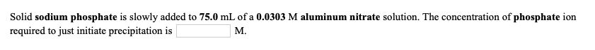 Solid sodium phosphate is slowly added to 75.0 mL of a 0.0303 M aluminum nitrate solution. The concentration of phosphate ion
required to just initiate precipitation is
М.
