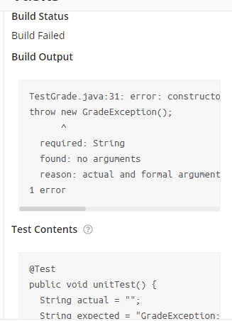 Build Status
Build Failed
Build Output
TestGrade.java:31: error: constructo
throw new GradeException();
required: String
found: no arguments
reason: actual and formal argument
1 еггог
Test Contents @
еTest
public void unitTest() {
String actual = "";
Strina expected = "GradeException:
%3!
