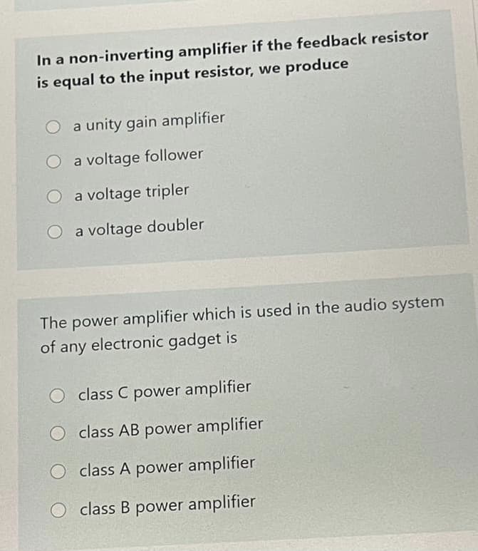 In a non-inverting amplifier if the feedback resistor
is equal to the input resistor, we produce
O a unity gain amplifier
O a voltage follower
O a voltage tripler
O a voltage doubler
The power amplifier which is used in the audio system
of any electronic gadget is
class C power amplifier
class AB power amplifier
O class A power amplifier
class B power amplifier
