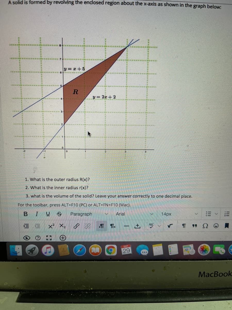 A solid is formed by revolving the endosed region about the x-axis as shown in the graph below:
y= x+5
R.
y = 2x+ 2
1. What is the outer radius R(x)?
2. What is the inner radius r(x)?
3. what is the volume of the solid? Leave your answer correctly to one decimal place.
For the toolbar, press ALT+F10 (PC) or ALT+FN+F10 (Mac).
B
IUS
Paragraph
Arial
14px
x X2
+,
ABC
29
MacBook
II
!!!
