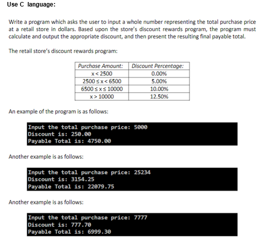 Use C language:
Write a program which asks the user to input a whole number representing the total purchase price
at a retail store in dollars. Based upon the store's discount rewards program, the program must
calculate and output the appropriate discount, and then present the resulting final payable total.
The retail store's discount rewards program:
Purchase Amount:
x < 2500
2500<x< 6500
6500 ≤ x ≤ 10000
x>10000
An example of the program is as follows:
Input the total purchase price: 5000
Discount is: 250.00
Payable Total is: 4750.00
Another example is as follows:
Discount Percentage:
0.00%
5.00%
Another example is as follows:
Input the total purchase price: 25234
Discount is: 3154.25
Payable Total is: 22079.75
10.00%
12.50%
Input the total purchase price: 7777
Discount is: 777.70
Payable Total is: 6999.30