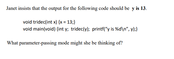 Janet insists that the output for the following code should be y is 13.
void tridec(int x) {x = 13;}
void main(void) {int y; tridec(y); printf("y is %d\n", y);}
What parameter-passing mode might she be thinking of?