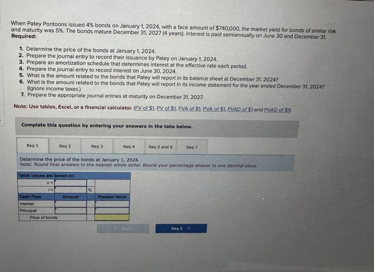 When Patey Pontoons issued 4% bonds on January 1, 2024, with a face amount of $740,000, the market yield for bonds of similar risk
and maturity was 5%. The bonds mature December 31, 2027 (4 years). Interest is paid semiannually on June 30 and December 31.
Required:
1. Determine the price of the bonds at January 1, 2024.
2. Prepare the journal entry to record their issuance by Patey on January 1, 2024.
3. Prepare an amortization schedule that determines interest at the effective rate each period.
4. Prepare the journal entry to record interest on June 30, 2024.
5. What is the amount related to the bonds that Patey will report in its balance sheet at December 31, 2024?
6. What is the amount related to the bonds that Patey will report in its income statement for the year ended December 31, 2024?
(Ignore income taxes.)
7. Prepare the appropriate journal entries at maturity on December 31, 2027.
Note: Use tables, Excel, or a financial calculator. (FV of $1, PV of $1, FVA of $1, PVA of $1, FVAD of $1 and PVAD of $1)
Complete this question by entering your answers in the tabs below.
Req 1
Req 2
Req 3
Req 4
Req 5 and 6
Req 7
Determine the price of the bonds at January 1, 2024.
Note: Round final answers to the nearest whole dollar. Round your percentage answer to one decimal place.
Table values are based on:
n =
¡=
%
Cash Flow
Amount
Present Value
Interest
Principal
Price of bonds
Rec 1
Req 2