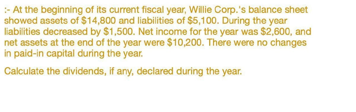 :- At the beginning of its current fiscal year, Willie Corp.'s balance sheet
showed assets of $14,800 and liabilities of $5,100. During the year
liabilities decreased by $1,500. Net income for the year was $2,600, and
net assets at the end of the year were $10,200. There were no changes
in paid-in capital during the year.
Calculate the dividends, if any, declared during the year.