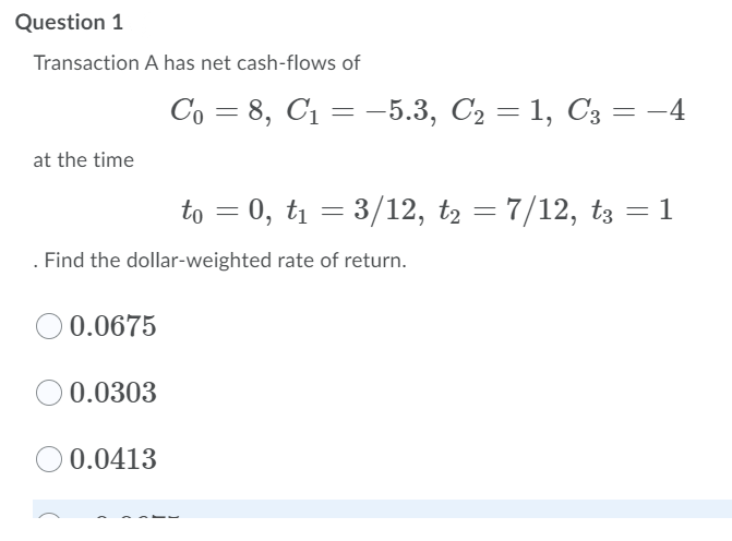 Question 1
Transaction A has net cash-flows of
Co = 8, C1 = –5.3, C2 = 1, C3 = -4
%3D
%3D
at the time
to = 0, t1 = 3/12, t2
= 7/12, t3 = 1
Find the dollar-weighted rate of return.
O 0.0675
0.0303
O 0.0413
