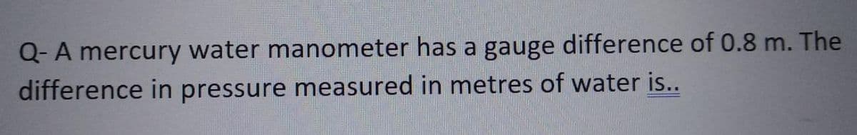 Q- A mercury water manometer has a gauge difference of 0.8 m. The
difference in pressure measured in metres of water is..