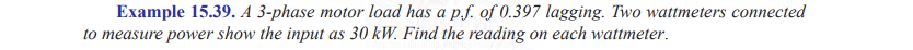 Example 15.39. A 3-phase motor load has a p.f. of 0.397 lagging. Two wattmeters connected
to measure power show the input as 30 kW. Find the reading on each wattmeter.