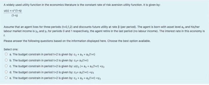 A widely used utility function in the economics literature is the constant rate of risk aversion utility function. It is given by:
utc) = c*(1-n)
(1-n)
Assume that an agent lives tor three periods (t-0,1,2) and discounts future utity at rate B (per period), The agent is born with asset level ag and his/her
labour market income is yo and y, for periods O and 1 respectively, the agent retire in the last period (no labour income). The interest rate in this economy is
Please answer the following questions based on the information displayed here. Choose the best option avallable.
Select one:
O a. The budget constrain in period te2 is given by: C2 + ay = az(1+r)
O b. The budget constrain in period te2 is given by: c2= az{1+1)
O G. The budget constrain in period t=2 is glven by: ute, )+ ag = a;(1+1) +ya
d. The budget constrain in period t=2 is given by: C2= az(1+r) +y3
e. The budget constrain in period te2 is given by: c, + ag = az(1+) +ya
