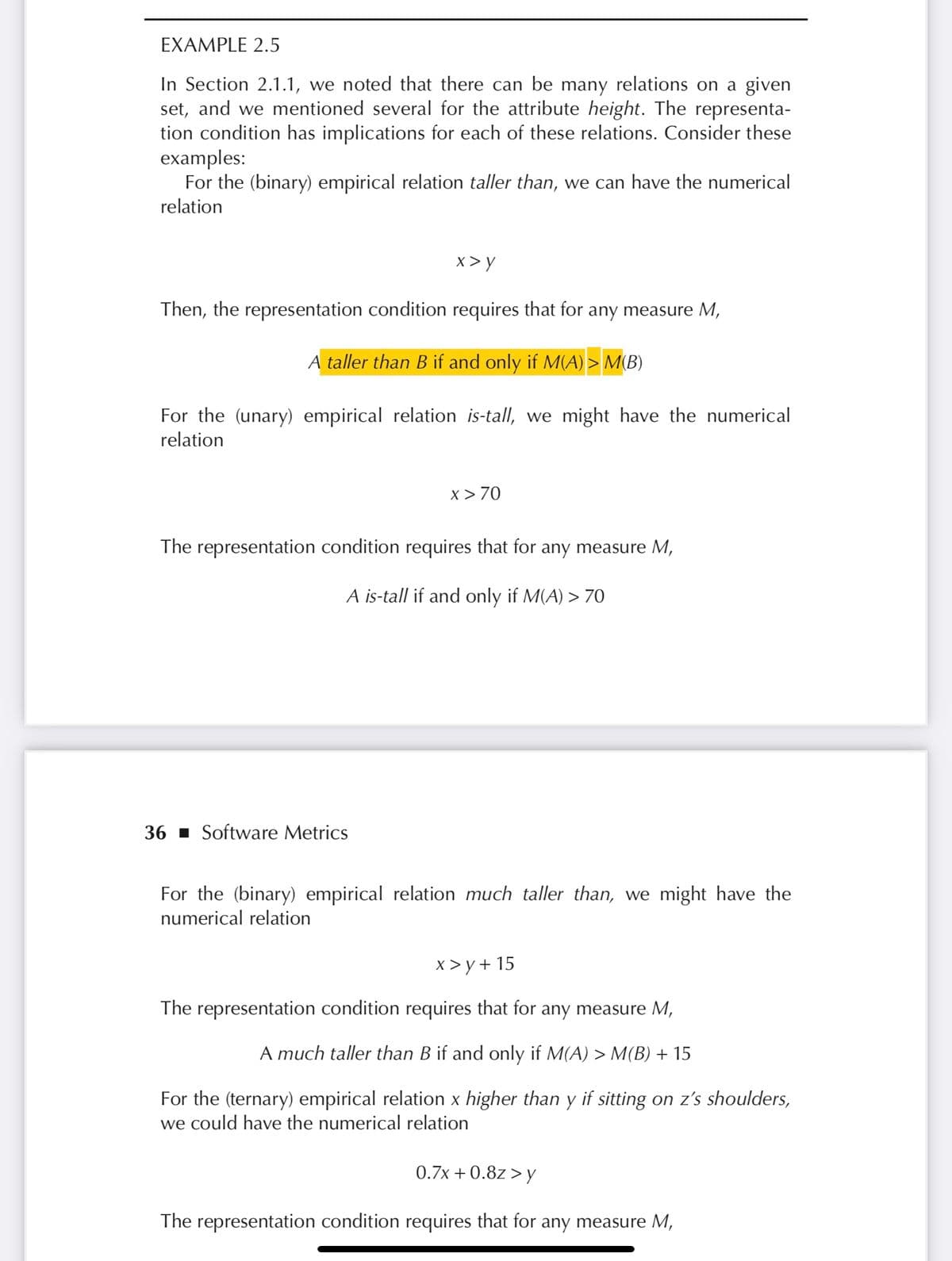 EXAMPLE 2.5
In Section 2.1.1, we noted that there can be many relations on a given
set, and we mentioned several for the attribute height. The representa-
tion condition has implications for each of these relations. Consider these
examples:
For the (binary) empirical relation taller than, we can have the numerical
relation
x> y
Then, the representation condition requires that for any measure M,
A taller than B if and only if M(A) > M(B)
For the (unary) empirical relation is-tall, we might have the numerical
relation
36 Software Metrics
x > 70
The representation condition requires that for any measure M,
A is-tall if and only if M(A) > 70
For the (binary) empirical relation much taller than, we might have the
numerical relation
x>y+15
The representation condition requires that for any measure M,
A much taller than B if and only if M(A) > M(B) + 15
For the (ternary) empirical relation x higher than y if sitting on z's shoulders,
we could have the numerical relation
0.7x + 0.8z>y
The representation condition requires that for any measure M,