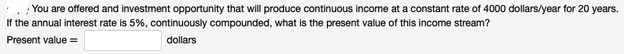 You are offered and investment opportunity that will produce continuous income at a constant rate of 4000 dollars/year for 20 years.
If the annual interest rate is 5%, continuously compounded, what is the present value of this income stream?
Present value =
dollars