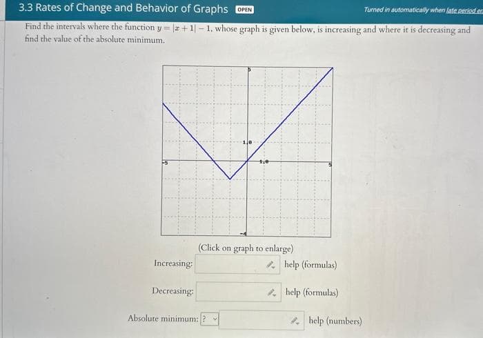 3.3 Rates of Change and Behavior of Graphs OPEN
Turned in automatically when late period er
Find the intervals where the function y = |a +1-1, whose graph is given below, is increasing and where it is decreasing and
find the value of the absolute minimum.
Increasing:
Decreasing:
1,0
(Click on graph to enlarge)
Absolute minimum:?
help (formulas)
help (formulas)
help (numbers)