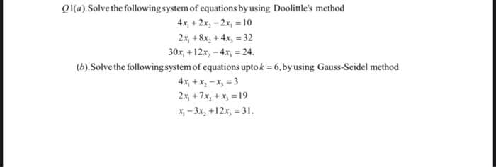 Ol(a).Solve the following system of equations by using Doolittle's method
4x, + 2x₂ -2x, = 10
2x, +8x₂ + 4x₂ = 32
30x, +12x₂ - 4x, = 24.
(b). Solve the following system of equations upto k = 6, by using Gauss-Seidel method
4x₁ + x₂-x₂ =3
2x, +7x₂ + x₂ = 19
x₂-3x₂ +12x, = 31.