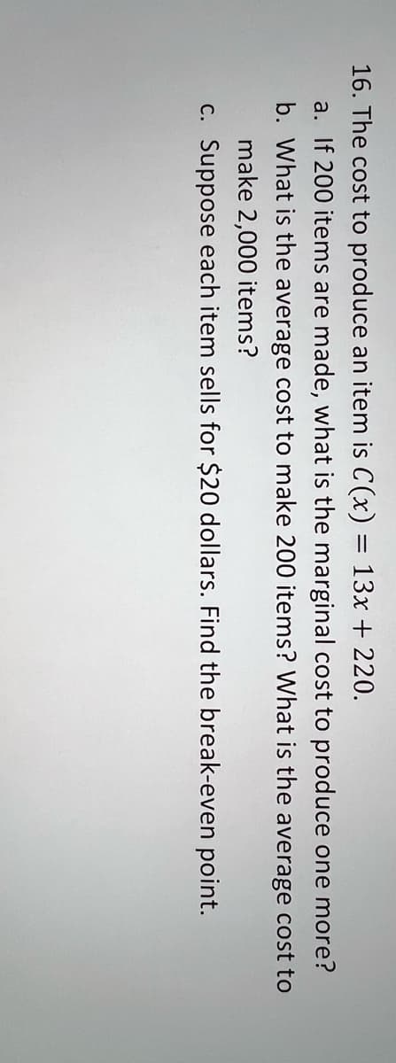 16. The cost to produce an item is C(x) = 13x + 220.
a. If 200 items are made, what is the marginal cost to produce one more?
b. What is the average cost to make 200 items? What is the average cost to
make 2,000 items?
c. Suppose each item sells for $20 dollars. Find the break-even point.