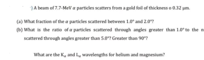 -) A beam of 7.7-MeV a particles scatters from a gold foil of thickness o 0.32 µm.
(a) What fraction of the a particles scattered between 1.0° and 2.0°?
(b) What is the ratio of a particles scattered through angles greater than 1.0° to the m
scattered through angles greater than 5.0°? Greater than 90°?
What are the K and Lg wavelengths for helium and magnesium?