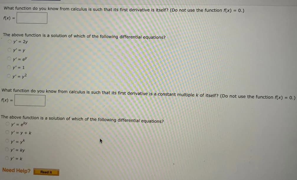 What function do you know from calculus is such that its first derivative is itself? (Do not use the function f(x) = 0.)
f(x) =
The above function is a solution of which of the following differential equations?
Oy' = 2y
Oy' = y
Qy' = ex
Oy' = 1
Oy' = y²
What function do you know from calculus is such that its first derivative is a constant multiple k of itself? (Do not use the function f(x) = 0.)
f(x) =
The above function is a solution of which of the following differential equations?
Ⓒy' = eky
Oy' = y + k
Oy' = yk
Oy' = ky
Oy' = k
Need Help?
Read It