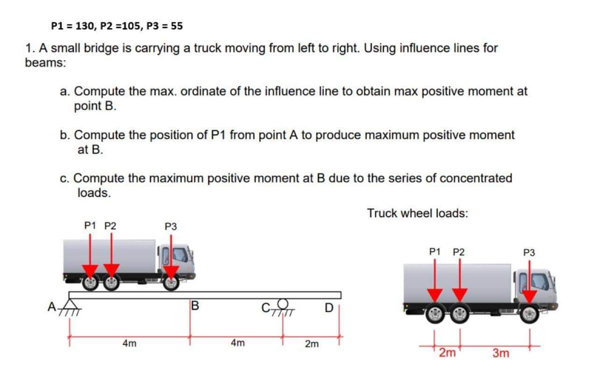 P1 = 130, P2 =105, P3 = 55
1. A small bridge is carrying a truck moving from left to right. Using influence lines for
beams:
a. Compute the max. ordinate of the influence line to obtain max positive moment at
point B.
b. Compute the position of P1 from point A to produce maximum positive moment
at B.
c. Compute the maximum positive moment at B due to the series of concentrated
loads.
Truck wheel loads:
P1 P2
P3
P1
P2
P3
A
4m
4m
2m
2m
3m
