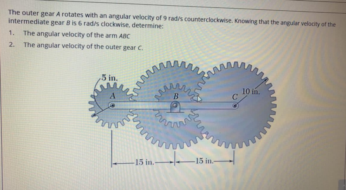 The outer gear A rotates with an angular velocity of 9 rad/s counterclockwise. Knowing that the angular velocity of the
intermediate gear B is 6 rad/s clockwise, determine:
1.
The angular velocity of the arm ABC
2.
The angular velocity of the outer gear C.
,5 in.
10 in.
-15 in.
-15 in.-
