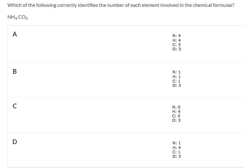 Which of the following correctly identifies the number of each element involved in the chemical formulas?
NH4 CO3
A
N: 4
H: 4
C: 3
0: 3
В
N: 1
Н: 1
С: 1
0: 3
C
N: 0
H: 4
C: 0
O: 3
D
N: 1
H: 4
С: 1
0: 3
