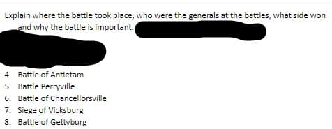 Explain where the battle took place, who were the generals at the battles, what side won
and why the battle is important.
4. Battle of Antietam
5. Battle Perryville
6. Battle of Chancellorsville
7. Siege of Vicksburg
8. Battle of Gettyburg
