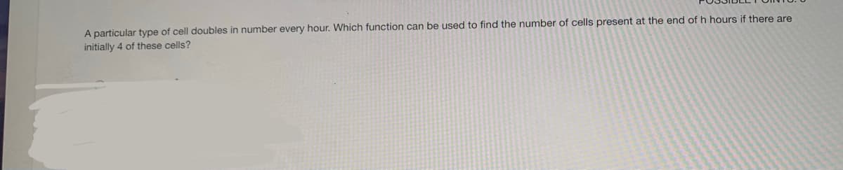 A particular type of cell doubles in number every hour. Which function can be used to find the number of cells present at the end of h hours if there are
initially 4 of these cells?
