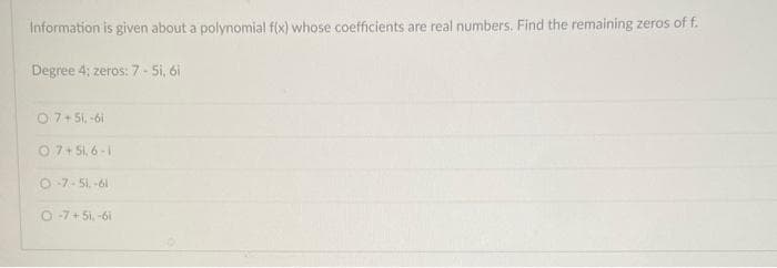 Information is given about a polynomial f(x) whose coefficients are real numbers. Find the remaining zeros of f.
Degree 4; zeros: 7-5i, 6i
O 7 +51,-61
07+51,6-1
O-7-51,-61
O-7 +51,-6i