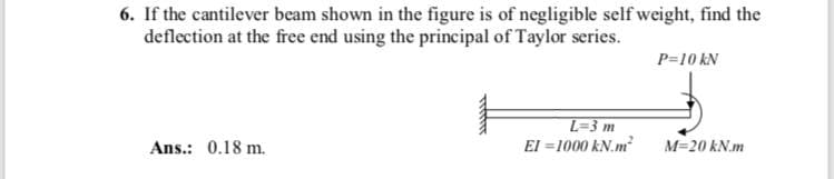 6. If the cantilever beam shown in the figure is of negligible self weight, find the
deflection at the free end using the principal of Taylor series.
P=10 kN
L=3 m
El =1000 kN.m
Ans.: 0.18 m.
M=20 kN.m
