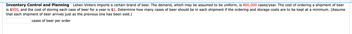 Inventory Control and Planning Lehen Vinters imports a certain brand of beer. The demand, which may be assumed to be uniform, is 800,000 cases/year. The cost of ordering a shipment of beer
is $500, and the cost of storing each case of beer for a year is $2. Determine how many cases of beer should be in each shipment if the ordering and storage costs are to be kept at a minimum. (Assume
that each shipment of beer arrives just as the previous one has been sold.)
cases of beer per order
