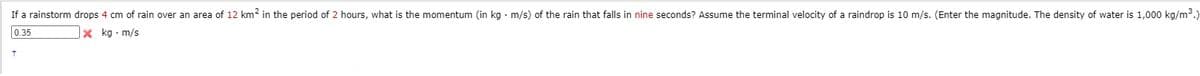 If a rainstorm drops 4 cm of rain over an area of 12 km2 in the period of 2 hours, what is the momentum (in kg · m/s) of the rain that falls in nine seconds? Assume the terminal velocity of a raindrop is 10 m/s. (Enter the magnitude. The density of water is 1,000 kg/m³.)
0.35
x kg · m/s
