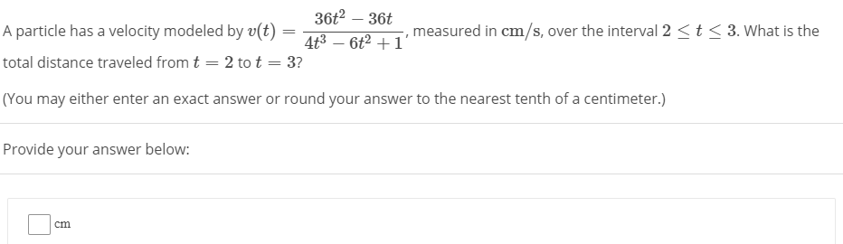 36t2 – 36t
A particle has a velocity modeled by v(t)
measured in cm/s, over the interval 2 <t< 3. What is the
4t3 – 6t² +1'
total distance traveled from t = 2 to t = 3?
(You may either enter an exact answer or round your answer to the nearest tenth of a centimeter.)
