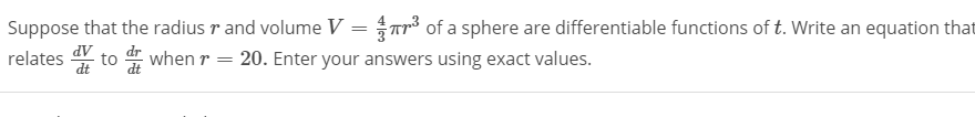 Suppose that the radius r and volume V = Tr³ of a sphere are differentiable functions of t. Write an equation that
relates to when r = 20. Enter your answers using exact values.
dt
