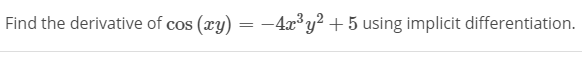 ### Implicit Differentiation

**Problem Statement:**
Find the derivative of \( \cos(xy) = -4x^3y^2 + 5 \) using implicit differentiation. 

**Solution:**

Implicit differentiation is used when you have a function in terms of both \(x\) and \(y\) and you need to find \( \frac{dy}{dx} \). Here's how you would apply implicit differentiation to solve for \( \frac{dy}{dx} \):

1. **Differentiate both sides with respect to \( x \):**

   Left-hand side:
   \[
   \frac{d}{dx} \left( \cos(xy) \right)
   \]

   Right-hand side:
   \[
   \frac{d}{dx} \left( -4x^3y^2 + 5 \right)
   \]

2. **Apply the chain rule on the left-hand side:**

   Since \( y \) is a function of \( x \):
   \[
   \cos(xy) \implies -\sin(xy) \cdot \frac{d}{dx}(xy)
   \]

   Now differentiate \( xy \) with respect to \( x \):
   \[
   -\sin(xy) \cdot \left( y + x \frac{dy}{dx} \right)
   \]

3. **Differentiate the right-hand side term by term:**

   For \( -4x^3y^2 \):
   \[
   -4(3x^2y^2) + (-4x^3) \cdot 2y \cdot \frac{dy}{dx} = -12x^2y^2 - 8x^3y \frac{dy}{dx}
   \]

   For the constant \( 5 \):
   \[
   \frac{d}{dx}(5) = 0
   \]

4. **Combine both sides after differentiation:**
   \[
   -\sin(xy) \cdot (y + x \frac{dy}{dx}) = -12x^2y^2 - 8x^3y \frac{dy}{dx}
   \]

5. **Re-arrange and solve for \( \frac{dy}{dx} \):**

   Collect all terms involving \( \frac{dy