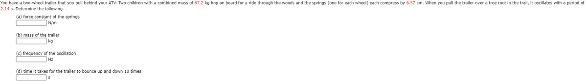 You have a two-wheel trailer that you pull behind your ATV. Two children with a combined mass of 67.2 kg hop on board for a ride through the woods and the springs (one for each wheel) each compress by 6.57 cm. When you pull the trailer over a tree root in the trail, it oscillates with a period of
2.14 s. Determine the following.
(a) force constant of the springs
N/m
(b) mass of the trailer
kg
(c) frequency of the oscillation
Hz
(d) time it takes for the trailer to bounce up and down 10 times
